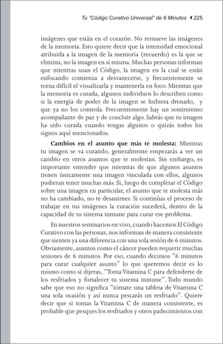 Tu “Código Curativo Universal” de 6 Minutos | 225


imágenes que están en el corazón. No remueve las imágenes
de la memoria. Esto quiere decir que la intensidad emocional
atribuida a la imagen de la memoria (recuerdo) es la que se
elimina, no la imagen en si misma. Muchas personas informan
que mientras usan el Código, la imagen en la cual se están
enfocando comienza a desvanecerse, y frecuentemente se
torna difícil el visualizarla y mantenerla en foco. Mientras que
la memoria es curada, algunos individuos lo describen como
si la energía de poder de la imagen se hubiera drenado, y
que ya no los controla. Frecuentemente hay un sentimiento
acompañante de paz y de concluir algo. Sabrás que tu imagen
ha sido curada cuando tengas algunos o quizás todos los
signos aquí mencionados.
	 Cambios en el asunto que más te molesta: Mientras
tu imagen se va curando, generalmente empezarás a ver un
cambio en otros asuntos que te molestan. Sin embargo, es
importante entender que mientras de que algunos asuntos
tienen únicamente una imagen vinculada con ellos, algunos
pudieran tener muchas más. Si, luego de completar el Código
sobre una imagen en particular, el asunto que te molesta más
no ha cambiado, no te desanimes. Si continúas el proceso de
trabajar en tus imágenes la curación sucederá, dentro de la
capacidad de tu sistema inmune para curar ese problema.
	 En nuestros seminarios en vivo, cuando hacemos El Código
Curativo con las personas, nos informan de manera consistente
que sienten ya una diferencia con una sola sesión de 6 minutos.
Obviamente, asuntos como el cáncer pueden requerir muchas
sesiones de 6 minutos. Por eso, cuando decimos “6 minutos
para curar cualquier asunto” lo que queremos decir es lo
mismo como si dijeras, “Toma Vitamina C para defenderte de
los resfriados y fortalecer tu sistema inmune”. Todo mundo
sabe que eso no significa “tómate una tableta de Vitamina C
una sola ocasión y así nunca pescarás un resfriado”. Quiere
decir que si tomas la Vitamina C de manera consistente, es
probable que pesques los resfriados y otros padecimientos con
 