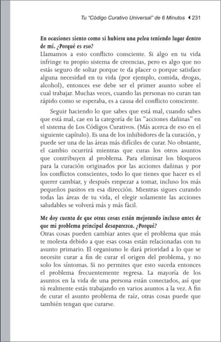 Tu “Código Curativo Universal” de 6 Minutos | 231


En ocasiones siento como si hubiera una pelea teniendo lugar dentro
de mí. ¿Porqué es eso?
Llamamos a esto conflicto consciente. Si algo en tu vida
infringe tu propio sistema de creencias, pero es algo que no
estás seguro de soltar porque te da placer o porque satisface
alguna necesidad en tu vida (por ejemplo, comida, drogas,
alcohol), entonces ese debe ser el primer asunto sobre el
cual trabajar. Muchas veces, cuando las personas no curan tan
rápido como se esperaba, es a causa del conflicto consciente.
	 Seguir haciendo lo que sabes que está mal, cuando sabes
que está mal, cae en la categoría de las “acciones dañinas” en
el sistema de Los Códigos Curativos. (Más acerca de eso en el
siguiente capítulo). Es una de los inhibidores de la curación, y
puede ser una de las áreas más difíciles de curar. No obstante,
el cambio ocurrirá mientras que curas los otros asuntos
que contribuyen al problema. Para eliminar los bloqueos
para la curación originados por las acciones dañinas y por
los conflictos conscientes, todo lo que tienes que hacer es el
querer cambiar, y después empezar a tomar, incluso los más
pequeños pasitos en esa dirección. Mientras sigues curando
todas las áreas de tu vida, el elegir solamente las acciones
saludables se volverá más y más fácil.
Me doy cuenta de que otras cosas están mejorando incluso antes de
que mi problema principal desaparezca. ¿Porqué?
Otras cosas pueden cambiar antes que el problema que más
te molesta debido a que esas cosas están relacionadas con tu
asunto primario. El organismo le dará prioridad a lo que se
necesite curar a fin de curar el origen del problema, y no
solo los síntomas. Si no permites que esto suceda entonces
el problema frecuentemente regresa. La mayoría de los
asuntos en la vida de una persona están conectados, así que
tú realmente estás trabajando en varios asuntos a la vez. A fin
de curar el asunto problema de raíz, otras cosas puede que
también tengan que curarse.
 