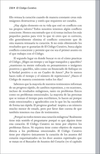 236 } El Código Curativo


Ello retrasa la curación cuando de manera constante creas más
imágenes destructivas y estrés que requieren ser curados.
	 ¿Hay algún elemento en tu vida que esté en conflicto con
tus propios valores? Todos nosotros tenemos algún conflicto
consciente. Hemos encontrado que si tú tomas incluso los más
pequeños pasitos para vivir lo que tú crees que es correcto,
ello generalmente elimina el conflicto consciente que de
otra manera retrasaría tu curación. Si no estás obteniendo los
resultados que te gustarían de El Código Curativo, busca algún
conflicto consciente y permite que ese sea el primer asunto en
el que trabajes con el Código.
	 El segundo lugar en donde buscar es en el cómo practicas
el Código. ¿Eliges un tiempo y un lugar tranquilos y apacibles?
¿mantienes tu mente enfocada en pensamientos o imágenes
positivos y apacibles, tales como un Enunciado de Enfoque en
la Verdad positivo o en un Cuadro de Amor? ¿Por lo menos
haces todo el tiempo y el número de repeticiones? ¿Haces el
Código de manera consistente todos los días?
	 Sabemos que la mayoría de nuestros testimonios informan
de un progreso rápido, de cambios repentinos, y en ocasiones,
incluso de resultados milagrosos, tanto en problemas físicos
como en problemas emocionales. La mayoría de las personas
que se toman el tiempo para escribirnos, lo hacen así porque
están emocionados y agradecidos con lo que les ha sucedido
de forma tan rápida. El progreso gradual inspira a un número
mucho menor de emails, pero por favor date cuenta de que
también tenemos esa clase de testimonios.
	 ¿Porqué no todos tienen una curación milagrosa? Realmente
tiene más sentido el preguntarse porqué es que alguien tiene
esta curación. El Código Curativo no tiene por objetivo los
problemas físicos. Ni siquiera tiene como objetivo de manera
directa a los problemas emocionales. El Código Curativo
tiene por objetivo únicamente la curación de los asuntos del
corazón esquematizados en los doce asuntos espirituales que
se tratan en el Buscador de Asuntos del Corazón (ve el capítulo
 