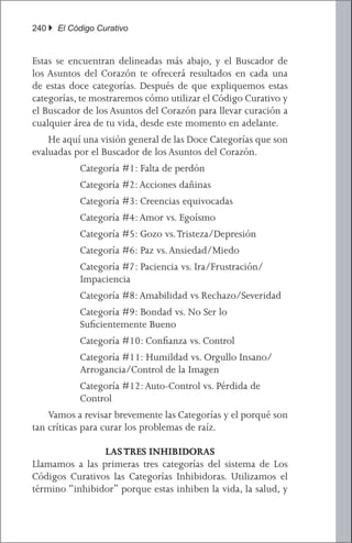240 } El Código Curativo


Estas se encuentran delineadas más abajo, y el Buscador de
los Asuntos del Corazón te ofrecerá resultados en cada una
de estas doce categorías. Después de que expliquemos estas
categorías, te mostraremos cómo utilizar el Código Curativo y
el Buscador de los Asuntos del Corazón para llevar curación a
cualquier área de tu vida, desde este momento en adelante.
	 He aquí una visión general de las Doce Categorías que son
evaluadas por el Buscador de los Asuntos del Corazón.
         	 Categoría #1: Falta de perdón
         	 Categoría #2: Acciones dañinas
         	 Categoría #3: Creencias equivocadas
         	 Categoría #4: Amor vs. Egoísmo
         	 Categoría #5: Gozo vs. Tristeza/Depresión
         	 Categoría #6: Paz vs. Ansiedad/Miedo
         	 Categoría #7: Paciencia vs. Ira/Frustración/
           Impaciencia
         	 Categoría #8: Amabilidad vs Rechazo/Severidad
         	 Categoría #9: Bondad vs. No Ser lo
           Suficientemente Bueno
         	 Categoría #10: Confianza vs. Control
         	 Categoría #11: Humildad vs. Orgullo Insano/
           Arrogancia/Control de la Imagen
         	 Categoría #12: Auto-Control vs. Pérdida de
           Control
	 Vamos a revisar brevemente las Categorías y el porqué son
tan críticas para curar los problemas de raíz.

                LAS TRES INHIBIDORAS
Llamamos a las primeras tres categorías del sistema de Los
Códigos Curativos las Categorías Inhibidoras. Utilizamos el
término “inhibidor” porque estas inhiben la vida, la salud, y
 