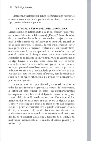 252 } El Código Curativo


	 La tristeza, y la depresión tienen su origen en las memorias
celulares, cuya mentira es que la vida no tiene remedio por
algo que sucedió en el pasado.

        CATEGORÍA #6: PAZ VS. ANSIEDAD/MIEDO
La paz es el mejor indicador de la salud del corazón (la mente/
consciencia/el espíritu del corazón). ¿Porqué? Esta es la única
de las nueve Virtudes en la cual no puedes trabajar para crear
más de ella a través del esfuerzo. Es el resultado natural de
un corazón amoroso. Tú puedes, de manera intencional, tener
más gozo, ser más paciente, confiar más, auto-controlarte,
o ser más amable, ya sea que ahí este tu corazón o no. ¿Y
porqué harías esto? Porque estas cosas son socialmente
aceptables en la mayoría de las culturas. Aunque generalmente
es algo bueno el cultivar estas cosas, también pudieran
estarse haciendo con una motivación egoísta. La paz, por otra
parte, no puede desarrollarse de estas maneras. La paz es un
indicador consistente y predecible de quien tú realmente eres.
Puedes elegir actuar de maneras diferentes, pero la presencia o
ausencia de la paz es difícil, sino que imposible, de manipular
por razones egoístas.
	 La paz es perturbada por el miedo, y el miedo es el padre
todos los sentimientos negativos. La tristeza, la impaciencia,
la dificultad para confiar en otros, los comportamientos
contraproducentes, la auto-indulgencia, todos, se originan
a partir del miedo. El miedo es una reacción ante el dolor.
Aunque todos nosotros experimentamos dolor, algunos eligen
el amor y otros eligen el miedo. La razón por la cual elegimos
lo que elegimos se encuentra, por supuesto, como con todo lo
demás, incrustada en el corazón. Recuerda, cuando la cabeza
y el corazón entran en conflicto, el corazón es el que gana.
Incluso si tu elección consciente y racional es el amor, si tu
motivación inconsciente es el miedo, el miedo ganará y te
robará tu paz.
 