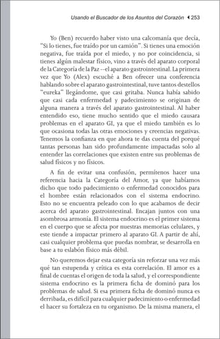 Usando el Buscador de los Asuntos del Corazón | 253


	 Yo (Ben) recuerdo haber visto una calcomanía que decía,
“Si lo tienes, fue traído por un camión”. Si tienes una emoción
negativa, fue traída por el miedo, y no por coincidencia, si
tienes algún malestar físico, vino a través del aparato corporal
de la Categoría de la Paz --el aparato gastrointestinal. La primera
vez que Yo (Alex) escuché a Ben ofrecer una conferencia
hablando sobre el aparato gastrointestinal, tuve tantos destellos
“eureka” llegándome, que casi gritaba. Nunca había sabido
que casi cada enfermedad y padecimiento se originan de
alguna manera a través del aparato gastrointestinal. Al haber
entendido eso, tiene mucho sentido que el miedo causara
problemas en el aparato GI, ya que el miedo también es lo
que ocasiona todas las otras emociones y creencias negativas.
Tenemos la confianza en que ahora te das cuenta del porqué
tantas personas han sido profundamente impactadas solo al
entender las correlaciones que existen entre sus problemas de
salud físicos y no físicos.
	 A fin de evitar una confusión, permítenos hacer una
referencia hacia la Categoría del Amor, ya que habíamos
dicho que todo padecimiento o enfermedad conocidos para
el hombre están relacionados con el sistema endocrino.
Esto no se encuentra peleado con lo que acabamos de decir
acerca del aparato gastrointestinal. Encajan juntos con una
asombrosa armonía. El sistema endocrino es el primer sistema
en el cuerpo que se afecta por nuestras memorias celulares, y
este tiende a impactar primero al aparato GI. A partir de ahí,
casi cualquier problema que puedas nombrar, se desarrolla en
base a tu eslabón físico más débil.
	 No queremos dejar esta categoría sin reforzar una vez más
qué tan estupenda y crítica es esta correlación. El amor es a
final de cuentas el origen de toda la salud, y el correspondiente
sistema endocrino es la primera ficha de dominó para los
problemas de salud. Si esa primera ficha de dominó nunca es
derribada, es difícil para cualquier padecimiento o enfermedad
el hacer su fortaleza en tu organismo. De la misma manera, el
 