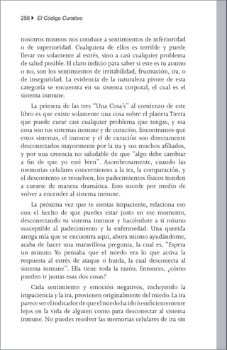 256 } El Código Curativo


nosotros mismos nos conduce a sentimientos de inferioridad
o de superioridad. Cualquiera de ellos es terrible y puede
llevar no solamente al estrés, sino a casi cualquier problema
de salud posible. El claro indicio para saber si este es tu asunto
o no, son los sentimientos de irritabilidad, frustración, ira, o
de inseguridad. La evidencia de la naturaleza pivote de esta
categoría se encuentra en su sistema corporal, el cual es el
sistema inmune.
	 La primera de las tres “Una Cosa’s” al comienzo de este
libro es que existe solamente una cosa sobre el planeta Tierra
que puede curar casi cualquier problema que tengas, y esa
cosa son tus sistemas inmune y de curación. Encontramos que
estos sistemas, el inmune y el de curación son directamente
desconectados mayormente por la ira y sus muchos afiliados,
y por una creencia no saludable de que “algo debe cambiar
a fin de que yo esté bien”. Asombrosamente, cuando las
memorias celulares concernientes a la ira, la comparación, y
el descontento se resuelven, los padecimientos físicos tienden
a curarse de manera dramática. Esto sucede por medio de
volver a encender al sistema inmune.
	 La próxima vez que te sientas impaciente, relaciona eso
con el hecho de que puedes estar justo en ese momento,
desconectando tu sistema inmune y haciéndote a ti mismo
susceptible al padecimiento y la enfermedad. Una querida
amiga mía que se encuentra aquí, ahora mismo ayudándome,
acaba de hacer una maravillosa pregunta, la cual es, “Espera
un minuto. Yo pensaba que el miedo era lo que activa la
respuesta al estrés de ataque o huida, la cual desconecta al
sistema inmune”. Ella tiene toda la razón. Entonces, ¿cómo
pueden ir juntas esas dos cosas?
	 Cada sentimiento y emoción negativos, incluyendo la
impaciencia y la ira, provienen originalmente del miedo. La ira
parece ser el indicador de que el miedo ha ido lo suficientemente
lejos en la vida de alguien como para desconectar al sistema
inmune. No puedes resolver las memorias celulares de ira sin
 
