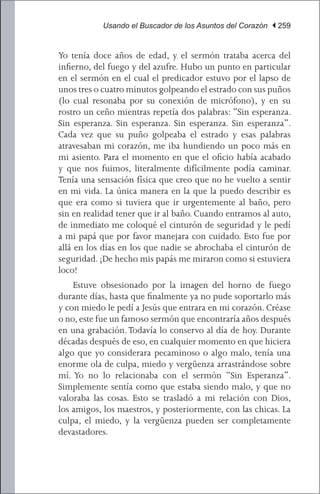 Usando el Buscador de los Asuntos del Corazón | 259


Yo tenía doce años de edad, y el sermón trataba acerca del
infierno, del fuego y del azufre. Hubo un punto en particular
en el sermón en el cual el predicador estuvo por el lapso de
unos tres o cuatro minutos golpeando el estrado con sus puños
(lo cual resonaba por su conexión de micrófono), y en su
rostro un ceño mientras repetía dos palabras: “Sin esperanza.
Sin esperanza. Sin esperanza. Sin esperanza. Sin esperanza”.
Cada vez que su puño golpeaba el estrado y esas palabras
atravesaban mi corazón, me iba hundiendo un poco más en
mi asiento. Para el momento en que el oficio había acabado
y que nos fuimos, literalmente difícilmente podía caminar.
Tenía una sensación física que creo que no he vuelto a sentir
en mi vida. La única manera en la que la puedo describir es
que era como si tuviera que ir urgentemente al baño, pero
sin en realidad tener que ir al baño. Cuando entramos al auto,
de inmediato me coloqué el cinturón de seguridad y le pedí
a mi papá que por favor manejara con cuidado. Esto fue por
allá en los días en los que nadie se abrochaba el cinturón de
seguridad. ¡De hecho mis papás me miraron como si estuviera
loco!
	 Estuve obsesionado por la imagen del horno de fuego
durante días, hasta que finalmente ya no pude soportarlo más
y con miedo le pedí a Jesús que entrara en mi corazón. Créase
o no, este fue un famoso sermón que encontraría años después
en una grabación. Todavía lo conservo al día de hoy. Durante
décadas después de eso, en cualquier momento en que hiciera
algo que yo considerara pecaminoso o algo malo, tenía una
enorme ola de culpa, miedo y vergüenza arrastrándose sobre
mí. Yo no lo relacionaba con el sermón “Sin Esperanza”.
Simplemente sentía como que estaba siendo malo, y que no
valoraba las cosas. Esto se trasladó a mi relación con Dios,
los amigos, los maestros, y posteriormente, con las chicas. La
culpa, el miedo, y la vergüenza pueden ser completamente
devastadores.
 