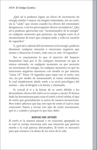 272 } El Código Curativo


	 ¿Qué tal si pudieras lograr un efecto de incremento de
energía similar o mayor, sin ningún estimulante, sin un costo,
sin la “caída” que sientes cuando los efectos del estimulante
desaparecen, o sin los preocupantes efectos secundarios? ¿Qué
tal si pudieras aprovechar este “incrementador de la energía”
en cualquier momento que quisieras, sin ningún costo ni el
inconveniente de tener que comprar nada, y todo en cuestión
de segundos?
	 Y, ¿qué tal si, además del incremento en la energía, pudieras
disminuir cualquier emoción o emociones negativas que
sientas y desactivar el estrés, todo esto en solo 10 segundos?
	 Eso es exactamente lo que el ejercicio del Impacto
Instantáneo hará por ti. En cualquier momento en que te
sientas estresado, en cualquier momento en que necesites
un incremento de energía, en cualquier momento en que las
emociones negativas amenacen con invadir tu paz interior,
“toma 10”. Toma 10 segundos para tratar con el estrés, otra
vez, no por medio de enmascararlo al tomar estimulantes,
lo cual simplemente añade estrés a tu nivel psicológico del
mismo-- sino al dirigirte a la fuente y eliminarla.
	 Es crucial el ir a la fuente de tu estrés debido a los
devastadores efectos del estrés en tu cuerpo y mente. Te hemos
dado las herramientas para curar el estrés a nivel celular, el tipo
de estrés que generalmente se activa de manera inconsciente.
Pero todos sabemos que hay otro tipo de estrés el cual es muy
consciente. Vamos a revisar este tipo de estrés nuevamente,
qué es y cuándo y porqué es que hace daño.

                   REPASO DEL ESTRÉS
El estrés es la manera natural y en ocasiones apropiada en
la cual tu cuerpo reacciona ante una situación que provoca
miedo o la cual parezca abrumadora. El estrés es necesario
para que estemos a la altura de los retos de la vida.
 