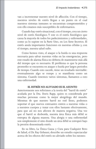 El Impacto Instantáneo: | 275


van a incrementar nuestro nivel de aflicción. Con el tiempo,
nuestros niveles de estrés llegan a un punto en el cual
nuestros sistemas inmunes se encuentran comprometidos y
con ello estamos más susceptibles de enfermarnos.
 	 Cuando hay estrés situacional, con el tiempo, crea un cierto
nivel de estrés fisiológico. Y este es el estrés fisiológico que
causa la mayoría de todos los padecimientos y enfermedades,
como ya lo supiste en la Parte Uno, en Los Siete Secretos. El
estrés anula importantes funciones en nuestras células y, con
el tiempo, nuestra salud sufre.
	 Como hemos visto, el ataque o la huida es una respuesta
necesaria para salvar nuestras vidas en las emergencias, pero
este estado de alarma física no debiera de mantenerse más allá
del tiempo que es necesario. El problema es que la persona
promedio se encuentra en ataque o huida por largos periodos
de tiempo. Cuando esto sucede, tiene un resultado inevitable:
eventualmente algo se rompe y se manifiesta como un
síntoma. Cuando tenemos varios síntomas, llamamos a esto
una enfermedad.

         EL ESTRÉS NO ALIVIADO ES EL ASUNTO
Anteriormente nos referimos a la teoría del “barril de estrés”
acuñada por la Dra. Doris Rapp, quien es considerada por
muchas personas como la mejor alergóloga del mundo.
Mientras de que nuestro barril no esté lleno, podemos
soportar el que nuevos estresantes entren a nuestras vidas o
a nuestros cuerpos y tratar con ellos bastante efectivamente,
para que así no nos afecten de manera negativa. Una vez
que el barril se desborda, nuestra área física más débil se
estropea de alguna manera. Una alergia o una enfermedad
son simplemente el sitio donde un área débil se estropeó bajo
la presión denominada estrés.
	 En su libro, La Única Causa y Cura para Cualquier Reto
de Salud, el Dr. Ray Gebauer, describe un estudio espectacular
acerca de los efectos del estrés no aliviado sobre los ratones:
 
