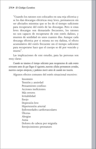 276 } El Código Curativo


     “Cuando los ratones son colocados en una reja eléctrica y
     se les dan descargas eléctricas muy leves, permanecen sin
     ser afectados mientras que se les de el tiempo suficiente
     para recuperarse del estrés de las descargas. Pero si estas
     leves descargas son demasiado frecuentes, los ratones
     no son capaces de recuperarse de este estrés dañino, y
     mueren de senilidad en unos cuantos días. Aunque cada
     descarga eléctrica por si misma no era dañina, el efecto
     acumulativo del estrés frecuente sin el tiempo suficiente
     para recuperarse hace que el cuerpo se dé por vencido y
     muera”.
	 Las implicaciones de este estudio, para las personas son
muy claras:
	 Cuando no tenemos el tiempo suficiente para recuperarnos de cada evento
estresante antes de que llegue el siguiente, nuestras células permanecen cerradas,
nuestros cuerpos envejecen, y podemos morir antes de cuando nos tocaría.
	    Algunos efectos comunes del estrés situacional excesivo:
           	   Insomnio
           	   Tensión y ansiedad
           	   Pensamiento confuso
           	   Acciones ineficientes
           	   Más errores
           	   Irritabilidad
           	   Enojo
           	   Depresión leve
           	   Hipertensión arterial
           	   Enfermedades cardiovasculares
           	   Úlceras
           	   Alergias
           	   Asma
           	   Dolores de cabeza por migraña
           	   Envejecimiento prematuro
 