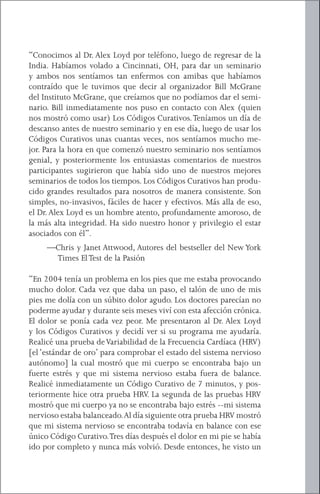 2   } El Código Curativo


“Conocimos al Dr. Alex Loyd por teléfono, luego de regresar de la
India. Habíamos volado a Cincinnati, OH, para dar un seminario
y ambos nos sentíamos tan enfermos con amibas que habíamos
contraído que le tuvimos que decir al organizador Bill McGrane
del Instituto McGrane, que creíamos que no podíamos dar el semi-
nario. Bill inmediatamente nos puso en contacto con Alex (quien
nos mostró como usar) Los Códigos Curativos. Teníamos un día de
descanso antes de nuestro seminario y en ese día, luego de usar los
Códigos Curativos unas cuantas veces, nos sentíamos mucho me-
jor. Para la hora en que comenzó nuestro seminario nos sentíamos
genial, y posteriormente los entusiastas comentarios de nuestros
participantes sugirieron que había sido uno de nuestros mejores
seminarios de todos los tiempos. Los Códigos Curativos han produ-
cido grandes resultados para nosotros de manera consistente. Son
simples, no-invasivos, fáciles de hacer y efectivos. Más alla de eso,
el Dr. Alex Loyd es un hombre atento, profundamente amoroso, de
la más alta integridad. Ha sido nuestro honor y privilegio el estar
asociados con él”.
     —Chris y Janet Attwood, Autores del bestseller del New York
      Times El Test de la Pasión

“En 2004 tenía un problema en los pies que me estaba provocando
mucho dolor. Cada vez que daba un paso, el talón de uno de mis
pies me dolía con un súbito dolor agudo. Los doctores parecían no
poderme ayudar y durante seis meses viví con esta afección crónica.
El dolor se ponía cada vez peor. Me presentaron al Dr. Alex Loyd
y los Códigos Curativos y decidí ver si su programa me ayudaría.
Realicé una prueba de Variabilidad de la Frecuencia Cardíaca (HRV)
[el ‘estándar de oro’ para comprobar el estado del sistema nervioso
autónomo] la cual mostró que mi cuerpo se encontraba bajo un
fuerte estrés y que mi sistema nervioso estaba fuera de balance.
Realicé inmediatamente un Código Curativo de 7 minutos, y pos-
teriormente hice otra prueba HRV. La segunda de las pruebas HRV
mostró que mi cuerpo ya no se encontraba bajo estrés --mi sistema
nervioso estaba balanceado. Al día siguiente otra prueba HRV mostró
que mi sistema nervioso se encontraba todavía en balance con ese
único Código Curativo. Tres días después el dolor en mi pie se había
ido por completo y nunca más volvió. Desde entonces, he visto un
 