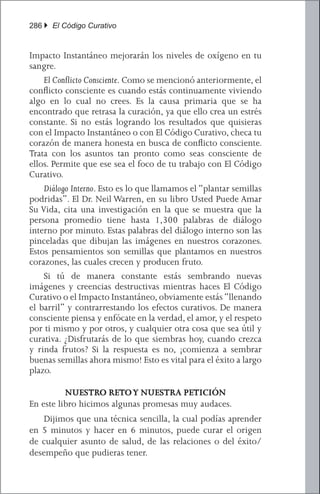 286 } El Código Curativo


Impacto Instantáneo mejorarán los niveles de oxígeno en tu
sangre.
	 El Conflicto Consciente. Como se mencionó anteriormente, el
conflicto consciente es cuando estás continuamente viviendo
algo en lo cual no crees. Es la causa primaria que se ha
encontrado que retrasa la curación, ya que ello crea un estrés
constante. Si no estás logrando los resultados que quisieras
con el Impacto Instantáneo o con El Código Curativo, checa tu
corazón de manera honesta en busca de conflicto consciente.
Trata con los asuntos tan pronto como seas consciente de
ellos. Permite que ese sea el foco de tu trabajo con El Código
Curativo.
	 Diálogo Interno. Esto es lo que llamamos el “plantar semillas
podridas”. El Dr. Neil Warren, en su libro Usted Puede Amar
Su Vida, cita una investigación en la que se muestra que la
persona promedio tiene hasta 1,300 palabras de diálogo
interno por minuto. Estas palabras del diálogo interno son las
pinceladas que dibujan las imágenes en nuestros corazones.
Estos pensamientos son semillas que plantamos en nuestros
corazones, las cuales crecen y producen fruto.
	 Si tú de manera constante estás sembrando nuevas
imágenes y creencias destructivas mientras haces El Código
Curativo o el Impacto Instantáneo, obviamente estás “llenando
el barril” y contrarrestando los efectos curativos. De manera
consciente piensa y enfócate en la verdad, el amor, y el respeto
por ti mismo y por otros, y cualquier otra cosa que sea útil y
curativa. ¿Disfrutarás de lo que siembras hoy, cuando crezca
y rinda frutos? Si la respuesta es no, ¡comienza a sembrar
buenas semillas ahora mismo! Esto es vital para el éxito a largo
plazo.

          NUESTRO RETO Y NUESTRA PETICIÓN
En este libro hicimos algunas promesas muy audaces.
	 Dijimos que una técnica sencilla, la cual podías aprender
en 5 minutos y hacer en 6 minutos, puede curar el origen
de cualquier asunto de salud, de las relaciones o del éxito/
desempeño que pudieras tener.
 