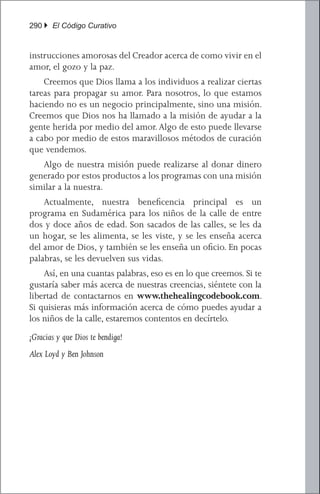 290 } El Código Curativo


instrucciones amorosas del Creador acerca de como vivir en el
amor, el gozo y la paz.
	 Creemos que Dios llama a los individuos a realizar ciertas
tareas para propagar su amor. Para nosotros, lo que estamos
haciendo no es un negocio principalmente, sino una misión.
Creemos que Dios nos ha llamado a la misión de ayudar a la
gente herida por medio del amor. Algo de esto puede llevarse
a cabo por medio de estos maravillosos métodos de curación
que vendemos.
	 Algo de nuestra misión puede realizarse al donar dinero
generado por estos productos a los programas con una misión
similar a la nuestra.
	 Actualmente, nuestra beneficencia principal es un
programa en Sudamérica para los niños de la calle de entre
dos y doce años de edad. Son sacados de las calles, se les da
un hogar, se les alimenta, se les viste, y se les enseña acerca
del amor de Dios, y también se les enseña un oficio. En pocas
palabras, se les devuelven sus vidas.
	 Así, en una cuantas palabras, eso es en lo que creemos. Si te
gustaría saber más acerca de nuestras creencias, siéntete con la
libertad de contactarnos en www.thehealingcodebook.com.
Si quisieras más información acerca de cómo puedes ayudar a
los niños de la calle, estaremos contentos en decírtelo.
¡Gracias y que Dios te bendiga!
Alex Loyd y Ben Johnson
 
