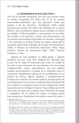 12 } El Código Curativo


           LA ENFERMEDAD ES MÁS QUE FÍSICA
Uno de los grandes obstáculos que tuve que encarar como
un médico integrador del cáncer fue el de los asuntos
emocionales/espirituales que mis pacientes tenían que
superar a fin de mejorarse. Literalmente había tenido
pacientes que morían tras haber sido liberados de su cáncer
debido a que no pudieron superar la ira, el miedo, el sentirse
no amados, la falta de perdón, u otros asuntos en sus vidas.
Para ayudar a mis pacientes a tratar más efectivamente con
sus asuntos emocionales/espirituales no resueltos, investigué
y fui entrenado en muchas formas de terapia, incluyendo la
consejería tradicional, la Terapia del Campo del Pensamiento
(TCP), la Técnica de Liberación Emocional (TLE), Toque
Curativo, Técnica de Acupresión Tapas (TAT), Técnicas
Cuánticas, y otras. 3
	 Algunas de estas ayudaron en algún grado, y algunas
ayudaron más que otras. Pero ninguna fue adecuada para
la tarea de ser capaz de funcionar para todos. La verdad de
las cosas es que raramente nos encontramos con una terapia
verdaderamente nueva, especialmente una que pudiera
cambiar potencialmente el paisaje de la medicina como la
conocemos. Simplemente piensa en las posibilidades de un
mundo sin Prozac, Lipitor, insulina, o antihipertensivos.
Cuando esto coincide con nuestro propio personal punto de
necesidad puede ser un evento verdaderamente fenomenal. Yo
no lo sabía en ese momento, pero la nueva terapia que estaba
buscando eran Los Códigos Curativos4 desarrollados por el Dr.
Alex Loyd, de quien me complace hoy el llamarlo mi amigo
y compañero. En mi clínica del cáncer en Atlanta somos
muy progresivos. Estudiamos las muchas causas del cáncer e
3	 Varias de estas modalidades tienen una visión del mundo espiritual adjuntas a ellas.
   Ni Alex ni yo nos hemos ascrito ninguna de estas, pero utilizamos las modalidades
   que pudieran ser científicamente validadas, únicamente por sus beneficios físicos.

4	 El Código Curativo en este libro está basado en el sistema de Los Códigos Curativos®
   descubierto por el Dr. Alex Loyd en 2001. De aquí las referencias al plural. Todo es
   el mismo sistema. El Código Curativo Universal en este libro es el resultado de estos
   subsecuentes años de pruebas con clientes de 50 estados y 90 países. Hemos encontrado
   que es el Código que funciona para casi cualquier cosa y para casi todos.
 
