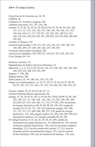 294 } El Código Curativo


Cinco Eras de la Curación, las, 34–39
CODEX, 36
Confianza Vs. Control, Categoría, 262
conflicto consciente, 231, 235, 236, 286
corazón, 9, 19, 26, 28, 29, 43, 58, 80, 82, 86, 87, 93, 98, 99, 103, 108,
     111, 113, 117, 119, 129, 130, 137, 140, 143, 144, 146, 151, 153,
     156-166, 169-173, 177, 179-187, 195, 202, 203, 209-214, 225,
     226, 232-236, 238-243, 245, 247, 250-259, 261-270, 280, 286-288,
     291-292
Costello, E.Thomas, 239
creencias equivocadas, 5, 99, 112, 115, 116, 144, 147, 148, 160, 165,
     166, 186, 209, 237, 244, 245, 246, 247, 250, 284
Creencias Equivocadas, Categoría, 245
creencias no saludables, 203, 220, 221, 224,223, 227, 228, 229, 255
Crile, George, 64, 116

Damasio, Antonio, 112
Departamento de Salud y Servicios Humanos, 43
depresión, 1, 2, 3, 5, 6, 8, 59, 83, 84, 114, 132, 180, 182, 186, 226, 240,
     244, 250, 252, 260, 276, 283, 299
diabetes, 7, 199, 200
diálogo interno, 286
Dolor crónico, 91, 99, 100, 101, 103, 175, 197
drogas (y/o medicamentos), 11, 36, 37, 39, 72, 76, 83, 84, 87, 89, 93,
     94, 95, 105, 115, 133, 168, 174, 185, 178, 206, 207, 208, 229, 231

Einstein, Albert, 38, 62, 63, 65, 66, 67, 111
Einstein-Podolsky-Rosen experimento, 66
energía, 15, 29, 38,39, 41, 49, 52, 61-66, 69, 70-84, 88-90, 92, 98, 103,
    107, 108, 111-117, 156, 160, 165, 168, 173, 203, 204, 205, 208-
    212,218, 225, 233, 234, 266, 271, 272, 277-285, 299; frecuencias
    de energía destructivas, 80, 81, 88, 90, 98, 108, 165; campo de
    energía, 63, 63, 65, 111, 116, 218; patrón de energía, 102, 108,
    111, 112, 113, 115, 160, 208, 209, 212, 218; patrón de energía
    destructivo, 116, 160; energía curativa, 82, 203, 204, 205, 209-212;
    frecuencias curativas, 212; energía saludable,80, 85, 205
El Código Curativo, 9, 25, 26, 28, 29, 54, 56, 269; cambia las
    frecuencias de energía destructivas, 78; definición de, 193; cura las
    memorias celulares destructivas, 102; cura las memorias celulares
    heredadas, 122; Cura los asuntos del corazón, 57, 213; cura las
    memorias previas al pensamiento lógico, 123; cura los asuntos
    de las relaciones, 104; cura las memorias de traumas, 126; cura
 