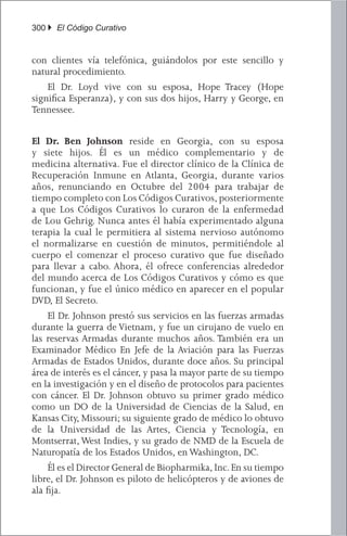 300 } El Código Curativo


con clientes vía telefónica, guiándolos por este sencillo y
natural procedimiento.
	 El Dr. Loyd vive con su esposa, Hope Tracey (Hope
significa Esperanza), y con sus dos hijos, Harry y George, en
Tennessee.


El Dr. Ben Johnson reside en Georgia, con su esposa
y siete hijos. Él es un médico complementario y de
medicina alternativa. Fue el director clínico de la Clínica de
Recuperación Inmune en Atlanta, Georgia, durante varios
años, renunciando en Octubre del 2004 para trabajar de
tiempo completo con Los Códigos Curativos, posteriormente
a que Los Códigos Curativos lo curaron de la enfermedad
de Lou Gehrig. Nunca antes él había experimentado alguna
terapia la cual le permitiera al sistema nervioso autónomo
el normalizarse en cuestión de minutos, permitiéndole al
cuerpo el comenzar el proceso curativo que fue diseñado
para llevar a cabo. Ahora, él ofrece conferencias alrededor
del mundo acerca de Los Códigos Curativos y cómo es que
funcionan, y fue el único médico en aparecer en el popular
DVD, El Secreto.
	 El Dr. Johnson prestó sus servicios en las fuerzas armadas
durante la guerra de Vietnam, y fue un cirujano de vuelo en
las reservas Armadas durante muchos años. También era un
Examinador Médico En Jefe de la Aviación para las Fuerzas
Armadas de Estados Unidos, durante doce años. Su principal
área de interés es el cáncer, y pasa la mayor parte de su tiempo
en la investigación y en el diseño de protocolos para pacientes
con cáncer. El Dr. Johnson obtuvo su primer grado médico
como un DO de la Universidad de Ciencias de la Salud, en
Kansas City, Missouri; su siguiente grado de médico lo obtuvo
de la Universidad de las Artes, Ciencia y Tecnología, en
Montserrat, West Indies, y su grado de NMD de la Escuela de
Naturopatía de los Estados Unidos, en Washington, DC.
	 Él es el Director General de Biopharmika, Inc. En su tiempo
libre, el Dr. Johnson es piloto de helicópteros y de aviones de
ala fija.
 