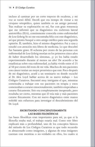 14 } El Código Curativo


incluso al caminar por un corto trayecto de escaleras, y mi
voz se tornó débil. Decidí que era tiempo de visitar a mi
cirujano ortopédico, quien también es un amigo personal.
Tras realizar su exploración en mí, fue con gran renuencia
que me informó que su diagnóstico era esclerosis lateral
amiotrófica (ELA), comúnmente conocida como enfermedad
de Lou Gehrig.Yo no me encontraba feliz con este diagnóstico,
así que pronto busqué a otro amigo médico para una segunda
opinión. Él, también, hizo el mismo diagnóstico. Fui a casa y
estudié con atención mis libros de medicina. Lo que descubrí
fue bastante grave. El ochenta por ciento de las personas con
enfermedad de Lou Gehrig morían en los primeros cinco años
de haber desarrollado los síntomas, ¡y yo los había estado
experimentado durante al menos un año! De acuerdo a las
estadísticas sobre esta enfermedad, ya había vivido entre el 25
al 50 por ciento del resto de mi vida. Muchos de mis pacientes
con cáncer tenían un mejor pronóstico que este. Poco después
de mi diagnóstico, acudí a un seminario en donde escuché
al Dr. Alex Loyd hablar acerca de su nuevo trabajo – Los
Códigos Curativos. Encontré muy intrigante el que, mientras
comenzaba a trabajar con sus pacientes en terapia y estos
comenzaban a curarse emocionalmente, también empezaban a
curarse físicamente. Esto era completamente inesperado, pero
resultaba ser cierto, mientras que él veía más y más pacientes
curarse físicamente. Con mi nuevo diagnóstico entre manos
redoblé mis esfuerzos para investigar el descubrimiento del
Dr. Loyd.

           ESCRUTANDO CONCIENZUDAMENTE
                  LAS BASES FILOSÓFICAS
Las bases filosóficas eran importantes para mí, ya que si la
filosofía estaba mal, el trabajo estaría mal. Como este libro
explicará más a profundidad, uno de los conceptos básicos
del método de Los Códigos Curativos es que todo recuerdo
es almacenado como imágenes, y algunas de estas imágenes
cuentan con mentiras o no-verdades en ellos, los cuales si
 