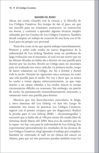 16 } El Código Curativo


                      DANDO EL PASO
Ahora me sentía cómodo con la ciencia y la filosofía de
Los Códigos Curativos. Era tiempo de dar el paso, así que
me inscribí para un seminario instructivo. La instrucción
era buena, y comencé a aprender algunas técnicas simples
utilizadas por los Coaches de Los Códigos Curativos. También
decidí comprar un trabajo de curación de una hora con el Dr.
Loyd para mi propio uso personal.
	 Tenía dos cosas en las que quería trabajar inmediatamente.
Primero y sobre todo estaba mi nuevo diagnóstico de la
enfermedad de Lou Gehrig. También tenía un problema de
larga evolución con el insomnio, el cual era tan severo que en
las últimas décadas no había ido a dormir sin una pastilla para
dormir por las noches. Recibí un Código para mi insomnio
para ser realizado tres veces cada día. La primera noche, luego
de hacer solamente un Código, me fui a dormir y dormí
toda la noche. Durante las siguientes cinco semanas, no tomé
una sola pastilla para el sueño. No voy a decir que ya nunca
he vuelto a tomar alguna subsecuentemente, ya que viajo
mucho y las camas extrañas y los ruidos únicos se tornan
circunstancias difíciles en ocasiones. Sin embargo, mi patrón
de sueño, ha permanecido extraordinariamente mejorado, y
raramente tomo una pastilla para dormir.
	 Mientras que mis fasciculaciones musculares, la fatiga,
y otros síntomas del Lou Gehrig –se han ido. Luego de
solamente tres meses de practicar Los Códigos Curativos,
regresé con el primer cirujano que me diagnosticó. Realizó
la prueba para el Lou Gehrig (EMG – electromiografía) y
encontró que se había ido al 100 por ciento. He estado libre de
síntomas desde Marzo del 2004. Para esos de ustedes que no
lo sepan –no hay cura para la enfermedad de Lou Gehrig. Tras
experimentar personalmente los resultados de las técnicas de
Los Códigos Curativos, elegí aprender el trabajo por completo.
También he entrenado al staff en mi clínica del cáncer en
Atlanta, para que así mis pacientes puedan también tener los
 