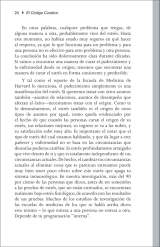24 } El Código Curativo


	 En otras palabras, cualquier problema que tengas, de
alguna manera u otra, probablemente vino del estrés. Hasta
este momento, no habían estado muy seguros en qué hacer
al respecto, ya que lo que funciona para un problema y para
una persona no es efectivo para otro problema y otra persona.
La conclusión ha sido dolorosamente clara durante décadas.
Si vamos a encontrar una manera de curar el padecimiento y
la enfermedad desde su origen, tenemos que encontrar una
manera de curar el estrés en forma consistente y predecible.
	 Y tal como el reporte de la Escuela de Medicina de
Harvard lo menciona, el padecimiento simplemente es una
manifestación del estrés. Si queremos tratar con otros asuntos
también –asuntos de relaciones, asuntos de desempeño que
afectan al éxito—necesitamos tratar con el origen. Como te
lo demostraremos, el estrés también es el origen de estos
tipos de asuntos por igual, como queda evidenciado por
el hecho de que cuando las personas curan el origen de su
estrés, sus relaciones mejoran, su ingreso se va a las nubes, y
su satisfacción sube muy alto. Es importante el notar que el
tipo de estrés del cual estamos hablando, y que da lugar a este
padecer y enfermedad no se basa en las circunstancias que
desearías pudieras cambiar. Es estrés profundamente arraigado
que vive dentro de ti y que es totalmente independiente de tus
circunstancias actuales. De hecho, el cambiar tus circunstancias
actuales al eliminar cosas que te parezcan estresantes puede
muy bien tener poco efecto sobre este estrés que apaga tu
sistema inmunológico. En nuestra investigación, más del 90
por ciento de las personas que dicen, antes de ser sometidos
a las pruebas de estrés, que no están estresados, se encuentran
realmente bajo estrés fisiológico, de acuerdo con los resultados
de sus pruebas. Muchos de los estudios de investigación de
las escuelas de medicina de los que se habló arriba dicen
esto mismo – lo que estresa a una persona no estresa a otra.
Depende de tu programación “interna”.
 