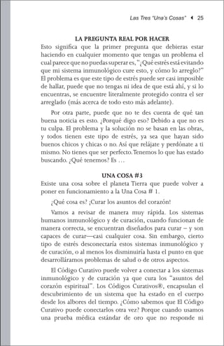 Las Tres “Una’s Cosas” | 25


             LA PREGUNTA REAL POR HACER
Esto significa que la primer pregunta que debieras estar
haciendo en cualquier momento que tengas un problema el
cual parece que no puedas superar es, “¿Qué estrés está evitando
que mi sistema inmunológico cure esto, y cómo lo arreglo?”
El problema es que este tipo de estrés puede ser casi imposible
de hallar, puede que no tengas ni idea de que está ahí, y si lo
encuentras, se encuentre literalmente protegido contra el ser
arreglado (más acerca de todo esto más adelante).
	 Por otra parte, puede que no te des cuenta de qué tan
buena noticia es esto. ¿Porqué digo eso? Debido a que no es
tu culpa. El problema y la solución no se basan en las obras,
y todos tienen este tipo de estrés, ya sea que hayan sido
buenos chicos y chicas o no. Así que relájate y perdónate a ti
mismo. No tienes que ser perfecto. Tenemos lo que has estado
buscando. ¿Qué tenemos? Es …

                      UNA COSA #3
Existe una cosa sobre el planeta Tierra que puede volver a
poner en funcionamiento a la Una Cosa # 1.
	   ¿Qué cosa es? ¡Curar los asuntos del corazón!
	 Vamos a revisar de manera muy rápida. Los sistemas
humanos inmunológico y de curación, cuando funcionan de
manera correcta, se encuentran diseñados para curar – y son
capaces de curar—casi cualquier cosa. Sin embargo, cierto
tipo de estrés desconectaría estos sistemas inmunológico y
de curación, o al menos los disminuiría hasta el punto en que
desarrolláramos problemas de salud o de otros aspectos.
	 El Código Curativo puede volver a conectar a los sistemas
inmunológico y de curación ya que cura los “asuntos del
corazón espiritual”. Los Códigos Curativos®, encapsulan el
descubrimiento de un sistema que ha estado en el cuerpo
desde los albores del tiempo. ¿Cómo sabemos que El Código
Curativo puede conectarlos otra vez? Porque cuando usamos
una prueba médica estándar de oro que no responde ni
 