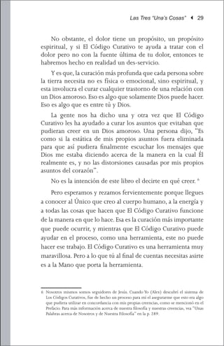 Las Tres “Una’s Cosas” | 29


	 No obstante, el dolor tiene un propósito, un propósito
espiritual, y si El Código Curativo te ayuda a tratar con el
dolor pero no con la fuente última de tu dolor, entonces te
habremos hecho en realidad un des-servicio.
	 Y es que, la curación más profunda que cada persona sobre
la tierra necesita no es física o emocional, sino espiritual, y
esta involucra el curar cualquier trastorno de una relación con
un Dios amoroso. Eso es algo que solamente Dios puede hacer.
Eso es algo que es entre tú y Dios.
	 La gente nos ha dicho una y otra vez que El Código
Curativo les ha ayudado a curar los asuntos que evitaban que
pudieran creer en un Dios amoroso. Una persona dijo, “Es
como si la estática de mis propios asuntos fuera eliminada
para que así pudiera finalmente escuchar los mensajes que
Dios me estaba diciendo acerca de la manera en la cual Él
realmente es, y no las distorsiones causadas por mis propios
asuntos del corazón”.
	    No es la intención de este libro el decirte en qué creer. 6
	 Pero esperamos y rezamos fervientemente porque llegues
a conocer al Único que creo al cuerpo humano, a la energía y
a todas las cosas que hacen que El Código Curativo funcione
de la manera en que lo hace. Esa es la curación más importante
que puede ocurrir, y mientras que El Código Curativo puede
ayudar en el proceso, como una herramienta, este no puede
hacer ese trabajo. El Código Curativo es una herramienta muy
maravillosa. Pero a lo que tú al final de cuentas necesitas asirte
es a la Mano que porta la herramienta.


6	 Nosotros mismos somos seguidores de Jesús. Cuando Yo (Alex) descubrí el sistema de
   Los Códigos Curativos, fue de hecho un proceso para mí el asegurarme que esto era algo
   que pudiera utilizar en concordancia con mis propias creencias, como se mencionó en el
   Prefacio. Para más información acerca de nuestra filosofía y nuestras creencias, vea “Unas
   Palabras acerca de Nosotros y de Nuestra Filosofía” en la p. 289.
 