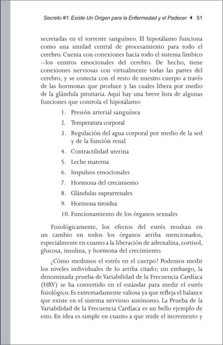 Secreto #1: Existe Un Origen para la Enfermedad y el Padecer | 51


secretadas en el torrente sanguíneo. El hipotálamo funciona
como una unidad central de procesamiento para todo el
cerebro. Cuenta con conexiones hacia todo el sistema límbico
--los centros emocionales del cerebro. De hecho, tiene
conexiones nerviosas con virtualmente todas las partes del
cerebro, y se conecta con el resto de nuestro cuerpo a través
de las hormonas que produce y las cuales libera por medio
de la glándula pituitaria. Aquí hay una breve lista de algunas
funciones que controla el hipotálamo:
        1.	 Presión arterial sanguínea
        2.	 Temperatura corporal
        3.	 Regulación del agua corporal por medio de la sed
            y de la función renal
        4.	 Contractilidad uterina
        5.	 Leche materna
        6.	 Impulsos emocionales
        7.	 Hormona del crecimiento
        8.	 Glándulas suprarrenales
        9.	 Hormona tiroidea
        10.	Funcionamiento de los órganos sexuales
	 Fisiológicamente, los efectos del estrés resultan en
un cambio en todos los órganos arriba mencionados,
especialmente en cuanto a la liberación de adrenalina, cortisol,
glucosa, insulina, y hormona del crecimiento.
	 ¿Cómo medimos el estrés en el cuerpo? Podemos medir
los niveles individuales de lo arriba citado; sin embargo, la
denominada prueba de Variabilidad de la Frecuencia Cardíaca
(HRV) se ha convertido en el estándar para medir el estrés
fisiológico. Es extremadamente valiosa ya que refleja el balance
que existe en el sistema nervioso autónomo. La Prueba de la
Variabilidad de la Frecuencia Cardíaca es un bello ejemplo de
esto. En idea es simple en cuanto a que mide el incremento y
 