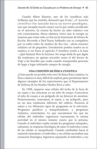 Secreto #2: El Estrés es Causado por un Problema de Energia | 65


	 Cuando Albert Einstein, uno de los científicos más
brillantes que ha existido, demostró que E=mc2, e l mu n d o
c i e n t í fi c o f u e l a n z a d o h a c i a u n nu evo p a r a d i g m a ,
uno que encajaba mucho mejor con lo que estaba sucediendo
en el universo. La ciencia ha hecho un salto cuántico con
este conocimiento. Ahora sabemos cómo usar la energía en
maneras que como niño yo leía en las historietas de héroes de
ficción. Recuerdo a Dick Tracey hablando con su compañero
por su radio-video de muñeca de dos vías --ahora tenemos
celulares así de pequeños. Literalmente podrías usarlos en tu
muñeca si ese fuera el capricho. Y hombres yendo a la luna
--¡Qué fantasía! Pero lo hicimos. No tengo duda de que algún
día tendremos un aparato tricorder como el del doctor de
Viaje a las Estrellas que usaba cuando transportaba personas
de lugar a lugar utilizando campos de energía.

           UNA CUESTIÓN DE FÍSICA CUÁNTICA
¿Cómo puede ser posible todo esto? Se llama física cuántica. La
física cuántica es muy difícil de explicar, pero permíteme darte
algunos ejemplos de los experimentos que el Departamento
de Defensa de los Estados Unidos llevó a cabo.
	 En 1998, rasparon unas células del techo de la boca de
un sujeto y las colocaron en un tubo de ensayo. Conectaron
el tubo de ensayo a un polígrafo de un detector de mentiras.
Posteriormente, conectaron al sujeto a un polígrafo, pero
en un área totalmente diferente del edificio. Pusieron al
sujeto a ver diferentes tipos de programas en la televisión.
Programas pacíficos y tranquilizadores, y programas
violentos, estimulantes. Lo que encontraron fue que las
células del individuo registraron exactamente la misma
actividad en el mismo instante exacto que la persona.
Cuando el individuo estaba viendo los programas tranquilos,
calmantes, la respuesta fisiológica de tanto el individuo como
de las células se tranquilizaría. Cuando cambiaban hacia el
material estimulante, el individuo y sus células mostraban una
excitación fisiológica. Siguieron separando al individuo y sus
 