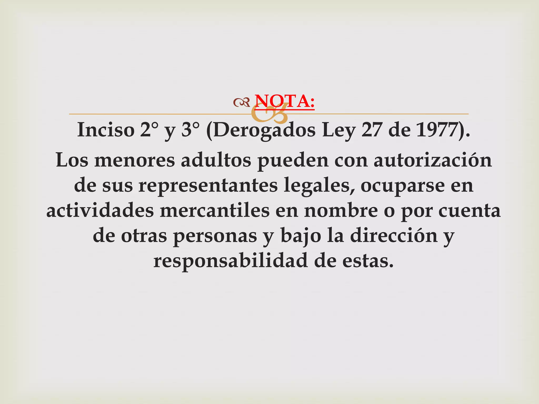  Ley 27 de 1977).
                   NOTA:
   Inciso 2° y 3° (Derogados
 Los menores adultos pueden con autorización
   de sus representantes legales, ocuparse en
actividades mercantiles en nombre o por cuenta
     de otras personas y bajo la dirección y
            responsabilidad de estas.
 
