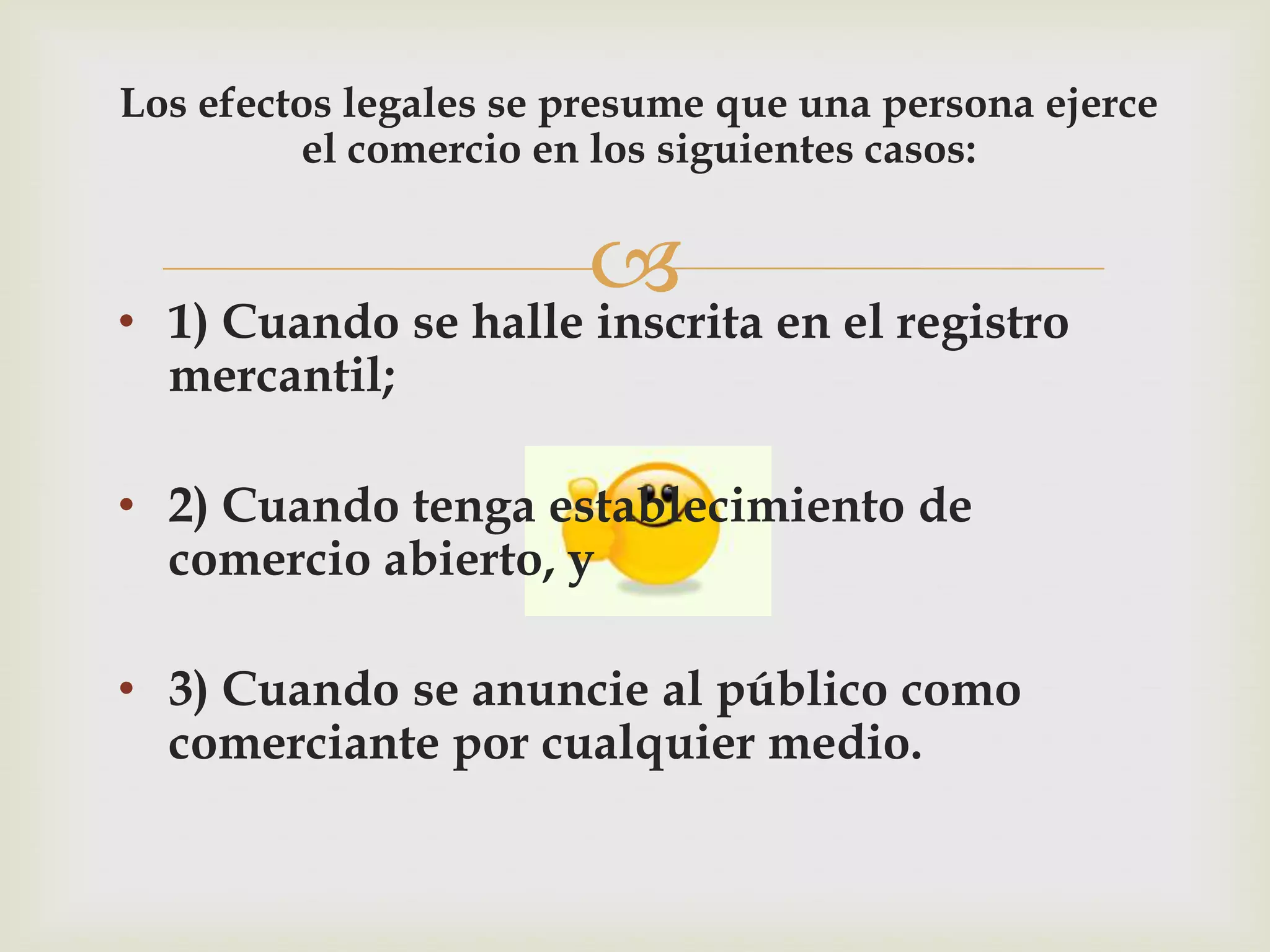 Los efectos legales se presume que una persona ejerce
          el comercio en los siguientes casos:



•
                       en el registro
    1) Cuando se halle inscrita
    mercantil;

• 2) Cuando tenga establecimiento de
  comercio abierto, y

• 3) Cuando se anuncie al público como
  comerciante por cualquier medio.
 