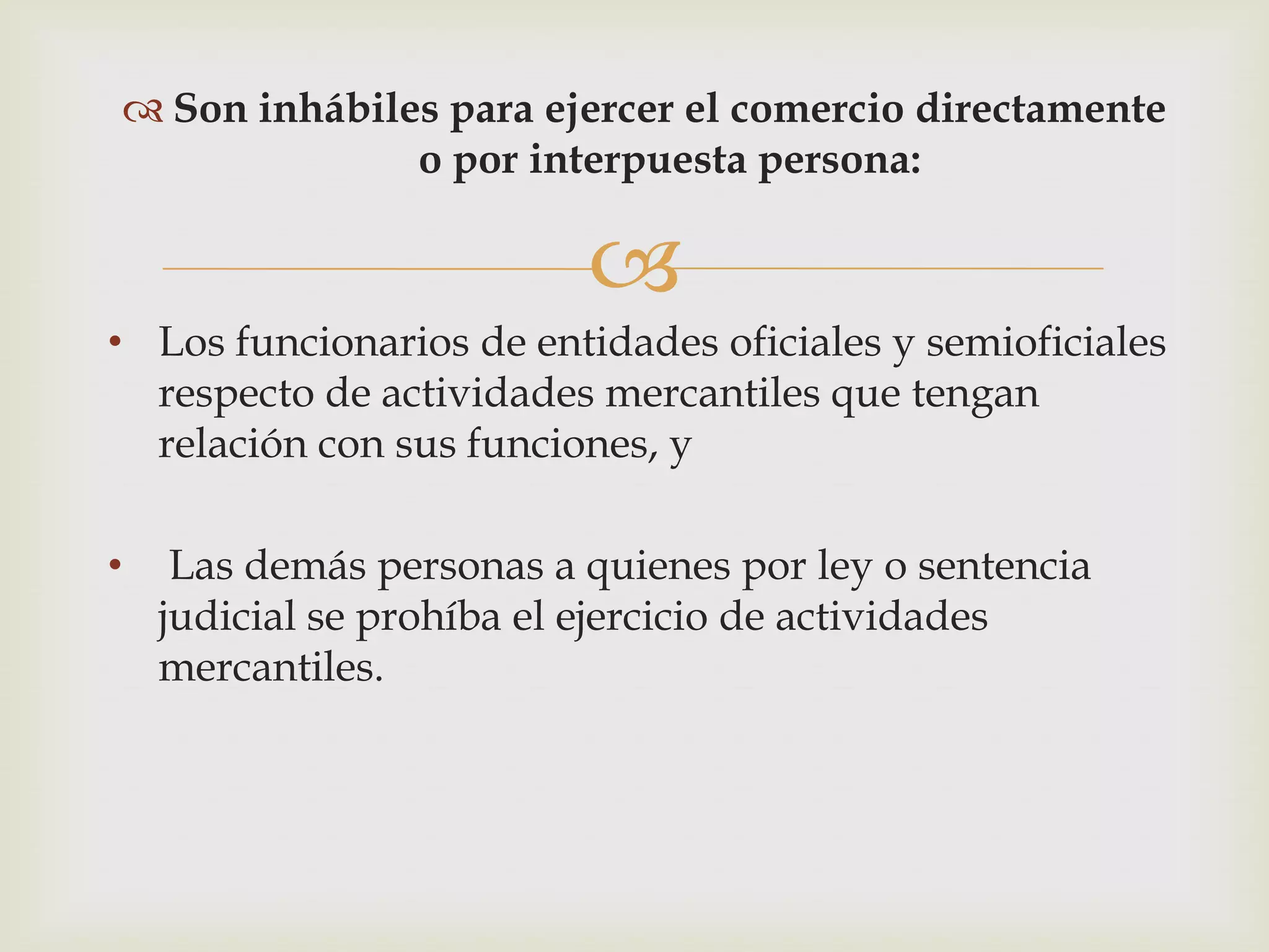  Son inhábiles para ejercer el comercio directamente
              o por interpuesta persona:

                          
• Los funcionarios de entidades oficiales y semioficiales
  respecto de actividades mercantiles que tengan
  relación con sus funciones, y

•    Las demás personas a quienes por ley o sentencia
    judicial se prohíba el ejercicio de actividades
    mercantiles.
 