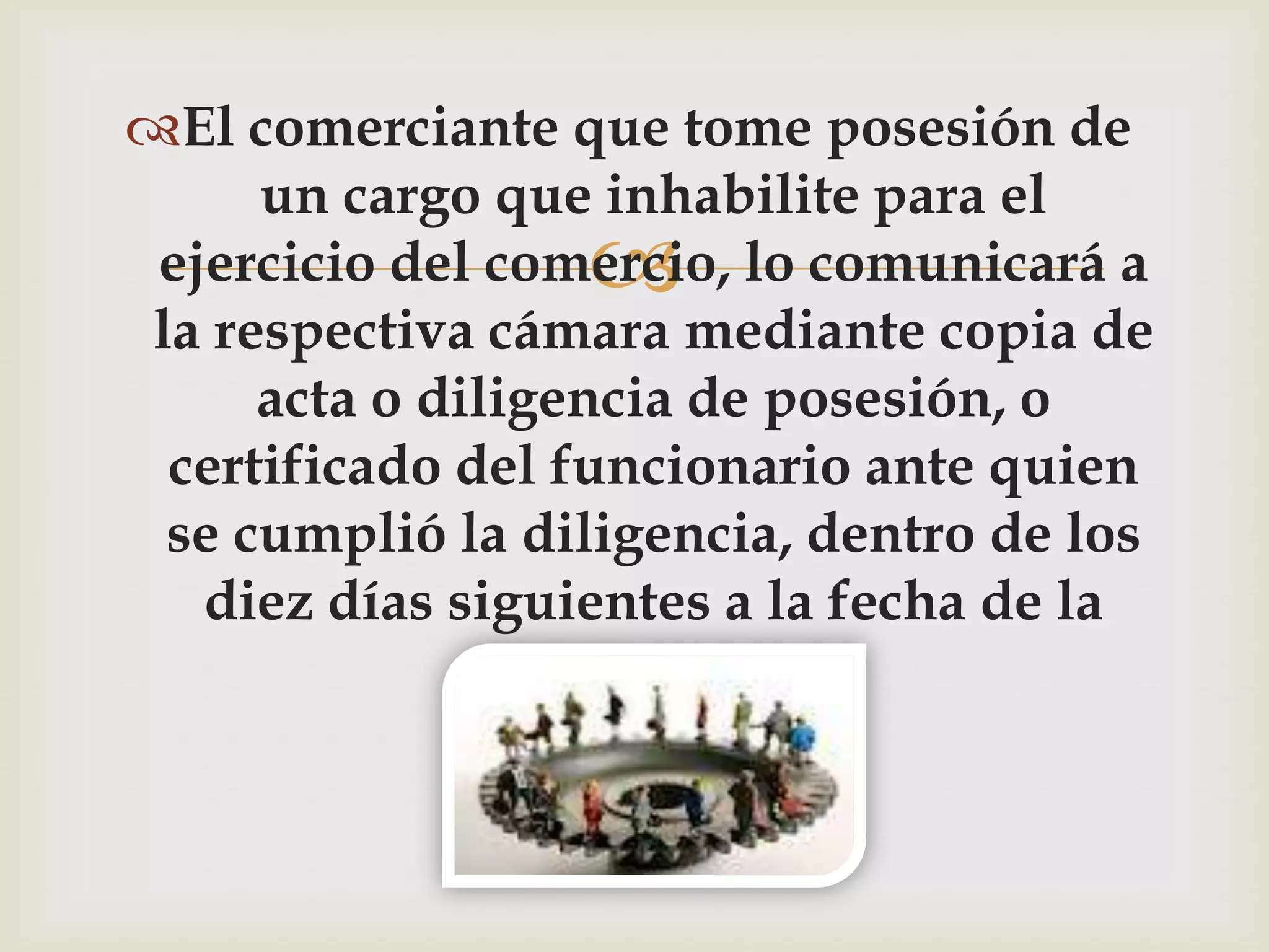 El comerciante que tome posesión de
      un cargo que inhabilite para el
                  
 ejercicio del comercio, lo comunicará a
 la respectiva cámara mediante copia de
      acta o diligencia de posesión, o
  certificado del funcionario ante quien
  se cumplió la diligencia, dentro de los
   diez días siguientes a la fecha de la
                   misma.
 