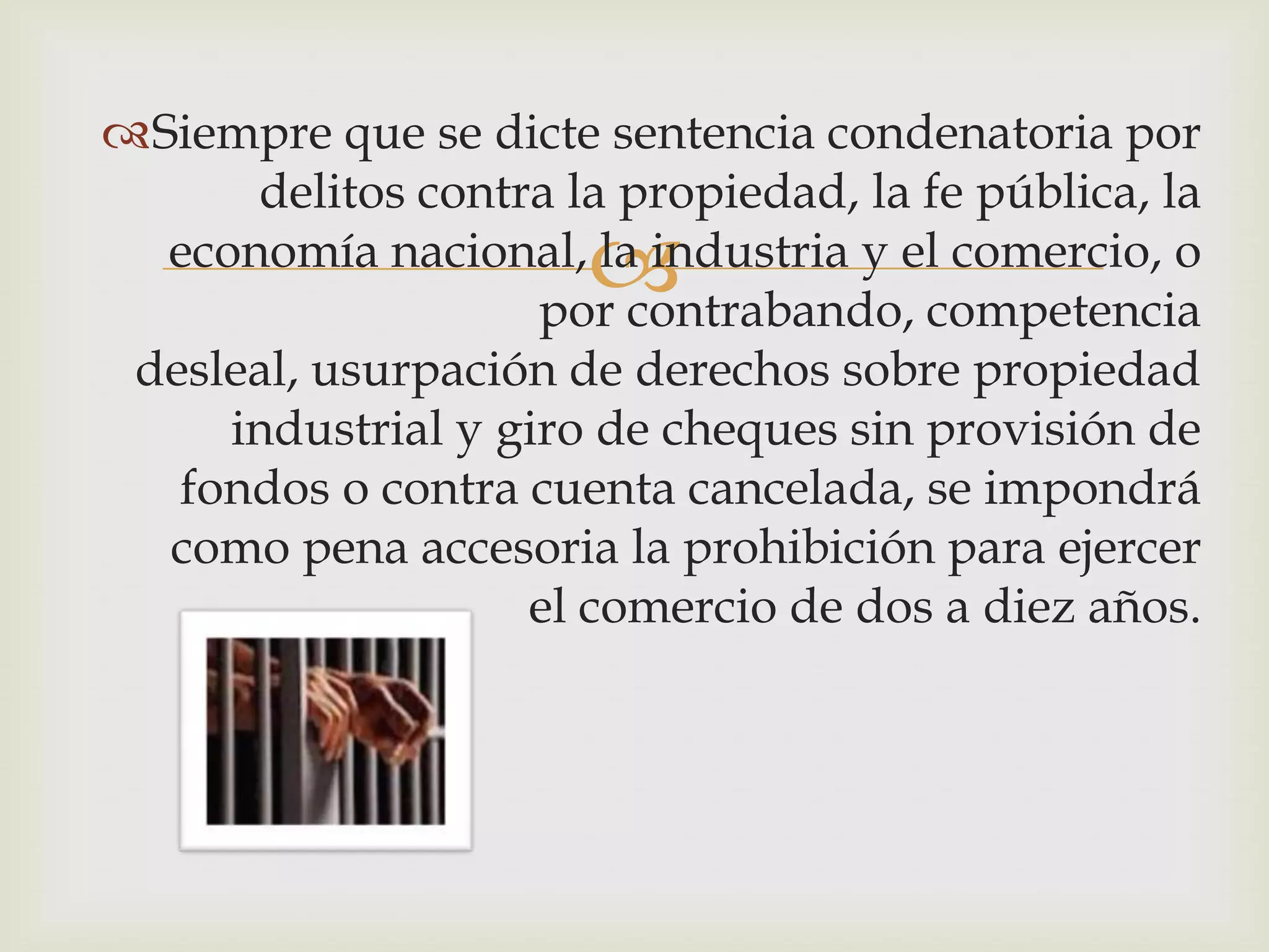 Siempre que se dicte sentencia condenatoria por
      delitos contra la propiedad, la fe pública, la
                       
  economía nacional, la industria y el comercio, o
                    por contrabando, competencia
 desleal, usurpación de derechos sobre propiedad
     industrial y giro de cheques sin provisión de
   fondos o contra cuenta cancelada, se impondrá
  como pena accesoria la prohibición para ejercer
                   el comercio de dos a diez años.
 