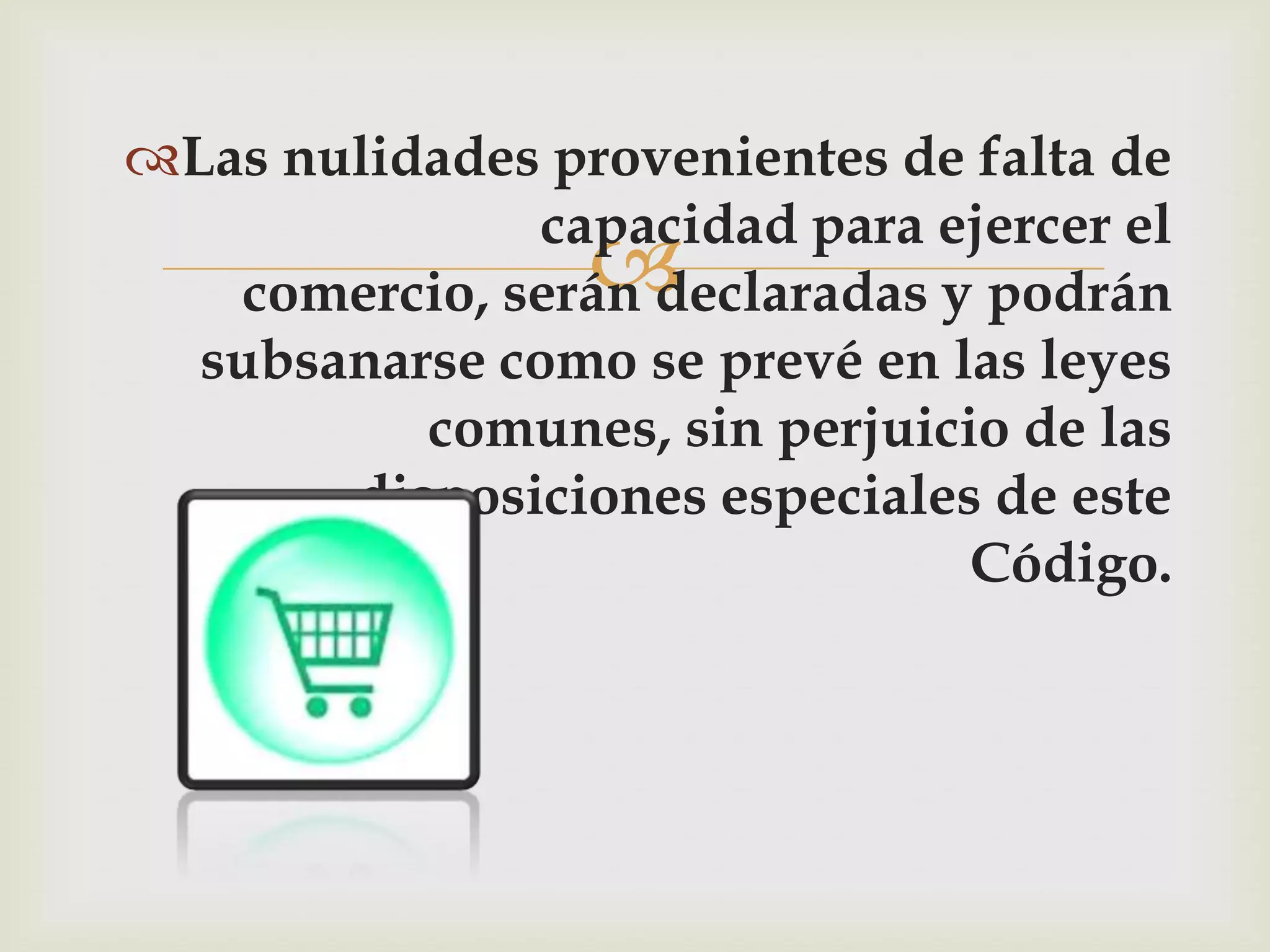 Las nulidades provenientes de falta de
               capacidad para ejercer el
                 
   comercio, serán declaradas y podrán
  subsanarse como se prevé en las leyes
          comunes, sin perjuicio de las
       disposiciones especiales de este
                               Código.
 