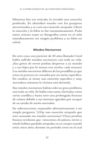 el Mundo Secreto De Las Emociones Atrapadas
87
Mientras leía ese artículo, la invadió una emoción
profunda. Se identificó mucho con los pasajeros
aterrorizados y se creó una emoción atrapada. Liberé
la emoción y la fobia se fue instantáneamente. Pudo
mirar aviones tanto en fotografías como en el cielo
inmediatamente sin ningún problema y su fobia no
volvió.
Miedos Nocturnos
En otro caso, una paciente de 42 años llamada Carol
había sufrido miedos nocturnos casi toda su vida.
¡Sus gritos de terror podían despertar a su marido
y a sus hijos por lo menos tres noches cada semana!
Los miedos nocturnos difieren de las pesadillas ya que
estos no parecen ser causados por un sueño específico.
En cambio, se siente una emoción específica y muy
aterradora mientras la víctima está dormida.
Sus miedos nocturnos habían sido un gran problema
casi toda su vida. Se había roto tanto clavículas como
varias costillas y hasta tuvo una prolongada fractura
de cráneo debido a sus intentos agitados por escapar
de su estado de sueño aterrador.
Su subconsciente respondió afirmativamente a mi
simple pregunta: “¿Hay una emoción atrapada que
está causando tus miedos nocturnos? Otras pruebas
futuras revelaron que emociones de pánico, terror y
miedo habían quedado atrapadas en su cuerpo cuando
tenía cinco años, durante un período corto en el cual
 
