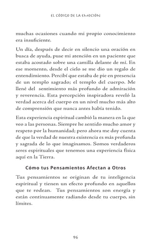 EL CÓDIGO DE LA EMOCIÓN
96
muchas ocasiones cuando mi propio conocimiento
era insuficiente.
Un día, después de decir en silencio una oración en
busca de ayuda, puse mi atención en un paciente que
estaba acostado sobre una camilla delante de mí. En
ese momento, desde el cielo se me dio un regalo de
entendimiento. Percibí que estaba de pie en presencia
de un templo sagrado; el templo del cuerpo. Me
llené del sentimiento más profundo de admiración
y reverencia. Esta percepción inspiradora reveló la
verdad acerca del cuerpo en un nivel mucho más alto
de comprensión que nunca antes había tenido.
Esta experiencia espiritual cambió la manera en la que
veo a las personas. Siempre he sentido mucho amor y
respeto por la humanidad; pero ahora me doy cuenta
de que la verdad de nuestra existencia es más profunda
y sagrada de lo que imaginamos. Somos verdaderos
seres espirituales que tenemos una experiencia física
aquí en la Tierra.
Cómo tus Pensamientos Afectan a Otros
Tus pensamientos se originan de tu inteligencia
espiritual y tienen un efecto profundo en aquellos
que te rodean. Tus pensamientos son energía y
están continuamente radiando desde tu cuerpo, sin
límites.
 