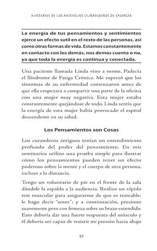 MISTERIOS DE LOS ANTIGUOS CURANDEROS DE ENERGÍA
97
La energía de tus pensamientos y sentimientos
ejerce un efecto sutil en el resto de las personas, así
como otras formas de vida. Estamos constantemente
en contacto con los demás, nos demos cuenta o no,
ya que toda la energía es continua y conectada.
Una paciente llamada Linda vino a verme. Padecía
el Síndrome de Fatiga Crónica. Me expresó que los
síntomas de su enfermedad comenzaron antes de
que ella empezara a compartir una parte de la oficina
con una mujer muy negativa. Esta mujer estaba
constantemente quejándose de todo. Linda sentía que
la energía de esta mujer había provocado el espiral
descendente en su salud.
Los Pensamientos son Cosas
Los curanderos antiguos tenían un entendimiento
profundo del poder del pensamiento. En mis
seminarios utilizo una prueba simple para ilustrar
cómo los pensamientos pueden tener un efecto
poderoso sobre la mente y el cuerpo de otra persona,
incluso a la distancia.
Tengo un voluntario de pie en el frente de la sala
dándole la espalda a la audiencia. Realizo un rápido
test muscular para asegurarme de que es testeable;
le hago decir “amor”; y a continuación, presiono
suavemente pero con firmeza sobre su brazo extendido.
Esto debería dar una fuerte respuesta del músculo y
él debería ser capaz de resistir mi presión hacia abajo
 