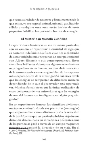 EL CÓDIGO DE LA EMOCIÓN
102
que vemos alrededor de nosotros y literalmente todo lo
que existe, ya sea vegetal, animal, mineral, gas, líquido,
sólido o cualquier otra cosa, están hechas de estos
pequeños ladrillos, los que están hechos de energía.
El Misterioso Mundo Cuántico
Las partículas subatómicas no son realmente partículas;
son en cambio un “quántum” o cantidad de algo que
es bastante indefinible. La física cuántica o el estudio
de estas unidades más pequeñas de energía comenzó
con Albert Einstein y sus contemporáneos. Estos
científicos brillantes elaboraron algunos experimentos
muy ingeniosos en un intento por descubrir más acerca
de la naturaleza de estas energías. Uno de los aspectos
más sorprendentes de la investigación cuántica revela
que las energías se comportan de diferentes maneras
dependiendo de lo que el observador está esperando
ver. Muchos físicos creen que la única explicación de
estos comportamientos misterios es que las energías
dentro del átomo son inteligentes en algún pequeño
grado.
En un experimento famoso, los científicos dividieron
un átomo, enviando dos de sus partículas (o energías)
que viajan en direcciones distintas casi a la velocidad
de la luz. Una vez que las partículas habían viajado una
distancia determinada en direcciones diferentes, una
de las partículas pasó a través de un campo magnético
potente que cambió la dirección de su viaje. En el
	 Jerry D. Wheatley, The Nature of Consciousness, (Phoenix, AZ: Research Scien-
tific Press), 668.
 