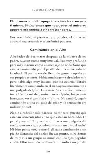EL CÓDIGO DE LA EMOCIÓN
110
El universo también apoya tus creencias acerca de
ti mismo. Si tú piensas que no puedes, el universo
apoyará esa creencia y no trascenderás.
Por otro lado, si piensas que puedes, el universo
apoyará esa creencia y te atribuirá poderes.
Caminando en el Aire
Alrededor de dos meses después de la muerte de mi
padre, tuve un sueño muy inusual. Fue muy profundo
para mí y lo tomé como un mensaje de Dios. Soñé que
estaba caminando por el pasillo de una universidad o
facultad. El pasillo estaba lleno de gente ocupada en
sus propios asuntos. Había mucha gente alrededor mío
pero había algo muy inusual que me ocurría. Estaba
literalmente caminando en el aire, aproximadamente a
una pulgada del piso. La sensación era absolutamente
increíble. Traté de caminar más rápido, luego más
lento, para ver si cambiaba mi altura. No cambió, seguía
caminando a una pulgada del piso y ¡la sensación era
indescriptible!
Nadie alrededor mío parecía notar esto, puesto que
estaban concentrados en lo que estaban haciendo. Yo
pensé para mí: “Si puedo caminar a una pulgada del
suelo, apuesto a que puedo caminar a un pie del suelo”.
Ni bien pensé eso, ¡ocurrió! ¡Estaba caminando a un
pie de distancia del suelo! En ese punto, miré detrás
de mí y vi a un grupo de niños con los ojos pegados
en mí. Ellos también estaban caminando a un pie del
 