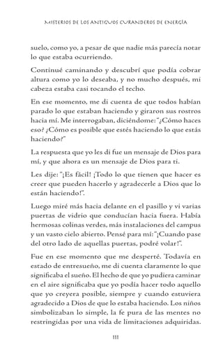 MISTERIOS DE LOS ANTIGUOS CURANDEROS DE ENERGÍA
111
suelo, como yo, a pesar de que nadie más parecía notar
lo que estaba ocurriendo.
Continué caminando y descubrí que podía cobrar
altura como yo lo deseaba, y no mucho después, mi
cabeza estaba casi tocando el techo.
En ese momento, me di cuenta de que todos habían
parado lo que estaban haciendo y giraron sus rostros
hacia mí. Me interrogaban, diciéndome:“¿Cómo haces
eso? ¿Cómo es posible que estés haciendo lo que estás
haciendo?”
La respuesta que yo les di fue un mensaje de Dios para
mí, y que ahora es un mensaje de Dios para ti.
Les dije: “¡Es fácil! ¡Todo lo que tienen que hacer es
creer que pueden hacerlo y agradecerle a Dios que lo
están haciendo!”.
Luego miré más hacia delante en el pasillo y vi varias
puertas de vidrio que conducían hacia fuera. Había
hermosas colinas verdes, más instalaciones del campus
y un vasto cielo abierto. Pensé para mí:“¡Cuando pase
del otro lado de aquellas puertas, podré volar!”.
Fue en ese momento que me desperté. Todavía en
estado de entresueño, me di cuenta claramente lo que
significaba el sueño. El hecho de que yo pudiera caminar
en el aire significaba que yo podía hacer todo aquello
que yo creyera posible, siempre y cuando estuviera
agradecido a Dios de que lo estaba haciendo. Los niños
simbolizaban lo simple, la fe pura de las mentes no
restringidas por una vida de limitaciones adquiridas.
 