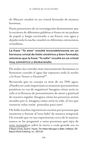 EL CÓDIGO DE LA EMOCIÓN
114
de Mozart resultó en un cristal formado de manera
hermosa.
Pasos posteriores de su investigación demostraron que
la escritura de diferentes palabras o frases en un pedazo
de papel, y luego encintado a un frasco con agua y
dejado toda la noche, resultó en diferentes estructuras
cristalinas.
La frase “Te amo” resultó invariablemente en un
hermoso cristal de hielo simétrico y bien formado;
mientras que la frase “Te odio” resultó en un cristal
muy asimétrico y desbaratado.
De todos, los cristales más intensamente hermosos se
formaron cuando el agua fue expuesta toda la noche
a la frase “Amor y Gratitud”
Recuerda que tu cuerpo es más de un 70% agua.
¿Puedes ver cuán importante es mantener pensamientos
positivos en vez de negativos? Imagina cómo sería tu
vida si te llenaras de pensamientos de amor y gratitud
de manera regular. Imagina cómo las personas serían
atraídas por ti. Imagina cómo sería tu vida. ¡Creo que
nuestras vidas están pensadas para esto!
He leído muchas experiencias escritas por personas que
murieron y fueron al “otro lado” de manera temporal.
He notado que en sus experiencias cerca de la muerte,
nunca se les preguntó a estas personas qué tipo de
auto manejaban sobre la tierra o cuán grande era su
 Masaru Emoto, David A. Thayne, The Hidden Messages in Water, (Hillsboro, OR:
Beyond Words Publishing, Inc., 2001) 64.	
 