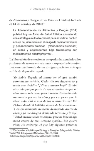 EL CÓDIGO DE LA EMOCIÓN
122
de Alimentos y Drogas de los Estados Unidos), fechada
el 14 de octubre de 200412
La Administración de Alimentos y Drogas (FDA)
publicó hoy un Aviso de Salud Pública anunciando
una estrategia multi-direccional para advertir al público
acerca del incremento en el riesgo de comportamientos
y pensamientos suicidas (“tendencias suicidas”)
en niños y adolescentes bajo tratamiento con
medicamentos antidrepresivos…
La liberación de emociones atrapadas ha ayudado a los
pacientes de manera consistente a superar la depresión.
Lee este testimonio de un antiguo paciente mío que
sufría de depresión aguda.
Yo había llegado al punto en el que estaba
sumamente suicida. Cada día me despertaba y
tenía que decidir: “¿Vivo o muero hoy?” Estaba
atascada porque parte de mis creencias de que mi
vida no era mía como para tomarla. Ese había sido
un mantra por varios años y por eso ya no quería
vivir más. Fui a uno de los seminarios del Dr.
Nelson donde él hablaba acerca de las emociones.
Y en ese momento no habló demasiado acerca de
ellas, y yo me dirigí a él cuando terminó y le dije:
“Usted mencionó las emociones pero no hizo ni dijo
nada acerca de eso; necesito ayuda…No quiero
vivir; sin embargo, sé que hay algunas personas
12 “FDA Launches a Multi-Pronged Strategy to Strengthen Safeguards for Children
Treated With Antidepressant Medications,” Oct. 15, 2004
http://www.fda.gov/bbs/topics/news/2004/new01124.html
 