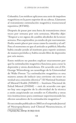 EL CÓDIGO DE LA EMOCIÓN
138
Columbia. Los médicos aplicaron una serie de impulsos
magnéticos en la parte superior de su cabeza. Llamaron
al tratamiento estimulación magnética transcraneal
repetitiva (RTMS).
Después de pasar por una hora de tratamiento cinco
veces por semana por seis semanas, Martha dijo:
“Empecé a ver signos de cambio alrededor de la tercer
semana. Para septiembre, ya estaba de pie nuevamente.
Podía sentir placer por cosas como la comida y el sol”.
Para el momento en que el artículo se publicó, Martha
había estado yendo al instituto para repetir sesiones
de manera periódica y había estado libre de depresión
por seis meses.
Estos médicos no pueden explicar exactamente por
qué la estimulación magnética funciona para curar la
depresión y otros desórdenes. De acuerdo con el Dr.
George Wittenberg, un neurólogo de la Universidad
de Wake Forest: “La estimulación magnética es una
manera astuta de inducir una corriente sin tener en
verdad una conexión eléctrica””. El National Institute
of Mental Health (NIMH) – Instituto Nacional de
Salud Mental (INSM) – está de acuerdo con que
no hay una negación de la efectividad de la técnica
y están auspiciando un estudio en Columbia y otras
tres instituciones para continuar experimentando los
efectos sanadores de la estimulación magnética.
En un estudio publicado en 2002 en el respetado Journal
of Neuropsychiatry and Clinical Neurosciences, el
	 Psychiatry Res. 2004 Apr. 30;126(2):123-33.
 