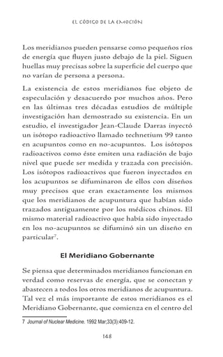 EL CÓDIGO DE LA EMOCIÓN
148
Los meridianos pueden pensarse como pequeños ríos
de energía que fluyen justo debajo de la piel. Siguen
huellas muy precisas sobre la superficie del cuerpo que
no varían de persona a persona.
La existencia de estos meridianos fue objeto de
especulación y desacuerdo por muchos años. Pero
en las últimas tres décadas estudios de múltiple
investigación han demostrado su existencia. En un
estudio, el investigador Jean-Claude Darras inyectó
un isótopo radioactivo llamado technetium 99 tanto
en acupuntos como en no-acupuntos. Los isótopos
radioactivos como éste emiten una radiación de bajo
nivel que puede ser medida y trazada con precisión.
Los isótopos radioactivos que fueron inyectados en
los acupuntos se difuminaron de ellos con diseños
muy precisos que eran exactamente los mismos
que los meridianos de acupuntura que habían sido
trazados antiguamente por los médicos chinos. El
mismo material radioactivo que había sido inyectado
en los no-acupuntos se difuminó sin un diseño en
particular
.
El Meridiano Gobernante
Se piensa que determinados meridianos funcionan en
verdad como reservas de energía, que se conectan y
abastecen a todos los otros meridianos de acupuntura.
Tal vez el más importante de estos meridianos es el
Meridiano Gobernante, que comienza en el centro del
	 Journal of Nuclear Medicine. 1992 Mar;33(3):409-12.
 