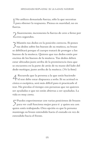 OBTENIENDO RESPUESTAS DE LA MENTE INTERIOR
171
1No utilices demasiada fuerza, sólo la que necesitas
para obtener la respuesta. Piensa en suavidad, no en
fuerza.
2Suavemente, incrementa la fuerza de cero a firme por
tres segundos.
3Mantén tus dedos en la posición correcta. Si pones
tus dedos sobre los huesos de su muñeca, su brazo
se debilitará porque el cuerpo tratará de proteger a los
huesos de la muñeca. Quieres que tus dedos estén por
encima de los huesos de la muñeca. Tus dedos deben
estar ubicados justo arriba de la prominencia ósea que
se encuentra en la parte de atrás de tu mano del lado del
dedo meñique, justo arriba de la muñeca. (Ve la foto)
4Recuerda que la persona a la que estás haciendo
el test debe estar dispuesta a serlo. Si su actitud es
cínica o escéptica, será más difícil para ti practicarle el
test. No pierdas el tiempo con personas que no quieren
ser ayudadas o que no están abiertas a ser ayudadas. La
vida es muy corta.
5Puedes experimentar con varias posiciones de brazos
para ver cuál funciona mejor para ti y quien sea con
quien estés trabajando. Otra opción es que la persona
mantenga su brazo extendido hacia el costado en vez de
extendido hacia el frente.
 