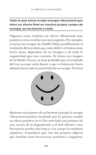 EL CÓDIGO DE LA EMOCIÓN
188
Todo lo que existe irradia energía vibracional que
tiene un efecto final en nuestro propio campo de
energía, ya sea bueno o malo.
Algunas cosas tendrán un efecto vibracional más
positivo y otras tendrán uno más negativo. Por ejemplo,
si miras una imagen de Adolfo Hitler, posiblemente el
resultado del test dará que estás débil o te balancearás
hacia atrás, alejándote de su imagen y de toda la
negatividad que esta connota. Si miras una imagen
de la Madre Teresa, es muy probable que el resultado
del test sea que estás fuerte o que te balancees hacia
delante, hacia toda la positividad de su energía. Si miras
fijamente una pintura de un hermoso paisaje, la energía
vibracional positiva irradiada por la pintura tendrá
un efecto positivo en ti. Por otro lado, una pintura de
una escena de la degradación y el mal vibrará a una
frecuencia mucho más baja y a tu cuerpo le resultará
repulsiva. Considero que son los propios objetos
que irradian estas frecuencias, positivas o negativas.
 