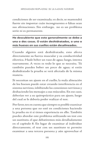 OBTENIENDO RESPUESTAS DE LA MENTE INTERIOR
191
condiciones de ser examinada; es decir, se mantendrá
fuerte sin importar cuán incongruentes o falsas sean
sus afirmaciones. Sin embargo, no es un problema
serio ni es permanente.
He descubierto que esto generalmente se debe a
una o dos cosas. O están deshidratados, o uno o
más huesos en sus cuellos están desalineados.
Cuando alguien está deshidratado, esto afecta
directamente su fuerza muscular y su conductividad
eléctrica. Hazle beber un vaso de agua; luego, intenta
nuevamente. A veces es todo lo que se necesita. Tú
también puedes beber un poco de agua; si estás
deshidratado la prueba se verá afectada de la misma
manera.
Si necesitan un ajuste en el cuello, la mala alineación
de los huesos puede estar creando interferencia en el
sistema nervioso, inhibiendo las conexiones nerviosas y
deshaciendo los mensajes a sus músculos. En ese caso,
deberían ver a su quiropráctico para un ajuste, luego
del cual se le debería poder realizar el test.
Por favor,ten en cuenta que siempre es posible examinar
a una persona que no esté en condiciones haciendo
la prueba en ti si tienes experiencia en ello. También
puedes abordar este problema utilizando un test con
un sustituto, el que debatiremos más detalladamente
en el capítulo 8. En lugar de examinar al individuo
directamente, el test con un sustituto te permite
examinar a una tercera persona y aún aprovechar el
 