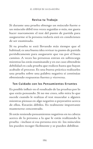 EL CÓDIGO DE LA EMOCIÓN
196
Revisa tu Trabajo
Si durante una prueba obtengo un músculo fuerte o
un músculo débil tres veces seguidas o más, me gusta
hacer nuevamente el test del punto de partida para
asegurarme si la persona todavía está en condiciones
de ser examinada.
Si tu prueba te está llevando más tiempo que el
habitual, es una buena idea revisar tu punto de partida
periódicamente para asegurarte que vas por el buen
camino. A veces las personas entran en sobrecarga
mientras las estás examinando y en ese caso obtendrás
debilidad en cada prueba que realices hasta que hayan
acabado el proceso. Es una buena práctica realizarles
una prueba sobre una palabra negativa si continúas
obteniendo respuestas fuertes y viceversa.
Ten Cuidado con los Pensamientos Errantes
Es posible influir en el resultado de las pruebas por lo
que estás pensando. Si no me crees, sólo mira lo que
sucede cuando le realizas el test muscular a alguien
mientras piensas en algo negativo o peyorativo acerca
de ellos. Estarán débiles. Es realmente importante
mantenerse concentrado.
Si estás teniendo pensamientos negativos en tu cabeza
acerca de la persona a la que le estás realizando la
prueba –incluso si esa persona eres tú- los músculos
los pueden recoger fácilmente y se pueden debilitar.
 