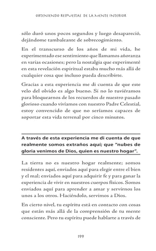 OBTENIENDO RESPUESTAS DE LA MENTE INTERIOR
199
sólo duró unos pocos segundos y luego desapareció,
dejándome tambaleante de sobrecogimiento.
En el transcurso de los años de mi vida, he
experimentado ese sentimiento que llamamos añoranza
en varias ocasiones; pero la nostalgia que experimenté
en esta revelación espiritual estaba mucho más allá de
cualquier cosa que incluso pueda describirte.
Gracias a esta experiencia me di cuenta de que este
velo del olvido es algo bueno. Si no lo tuviéramos
para bloquearnos de los recuerdos de nuestro pasado
glorioso cuando vivíamos con nuestro Padre Celestial,
estoy convencido de que no seríamos capaces de
soportar esta vida terrenal por cinco minutos.
A través de esta experiencia me di cuenta de que
realmente somos extraños aquí; que “nubes de
gloria venimos de Dios, quien es nuestro hogar”.
La tierra no es nuestro hogar realmente; somos
residentes aquí, enviados aquí para elegir entre el bien
y el mal; enviados aquí para adquirir fe y para ganar la
experiencia de vivir en nuestros cuerpos físicos. Somos
enviados aquí para aprender a amar y servirnos los
unos a los otros. Haciéndolo, servimos a Dios.
En cierto nivel, tu espíritu está en contacto con cosas
que están más allá de la comprensión de tu mente
consciente. Pero tu espíritu puede hablarte a través de
 