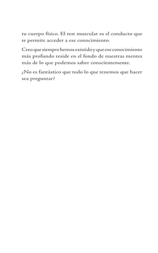 tu cuerpo físico. El test muscular es el conducto que
te permite acceder a ese conocimiento.
Creoquesiemprehemosexistidoyqueeseconocimiento
más profundo reside en el fondo de nuestras mentes
más de lo que podemos saber conscientemente.
¿No es fantástico que todo lo que tenemos que hacer
sea preguntar?
 