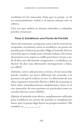 LIBERANDO EMOCIONES ATRAPADAS
205
mediante el test muscular. Deja que tu pareja te dé
su consentimiento verbal o al menos asienta con su
cabeza.
Una vez que ambos se sientan cómodos y relajados
puedes comenzar.
Paso 2: Establecer una Punto de Partida
Antes de comenzar a preguntar acerca de las emociones
atrapadas, tu primera tarea es establecer un punto de
partida para realizar la prueba. Elige el método del test
muscular que te resulte más cómodo utilizar. Necesitas
determinar si tu sujeto es viable para hacer el test o no.
Si él dice una afirmación congruente y verdadera, ¿es
fuerte? Si dice una afirmación incongruente o falsa,
¿es débil?
Además, como cada persona es única, el test muscular
puede resultar un poco diferente de acuerdo a la
persona a la que le realices el test. La obtención de una
clara respuesta muscular fuerte y débil de tu pareja te
hará saber inmediatamente simplemente cómo es el
test muscular de esta persona en particular tanto en
estados fuertes como débiles.
Quizás el método más obvio y ampliamente utilizado
para establecer un punto de partida es simplemente
hacer que tu pareja diga fuerte su propio nombre:“Mi
nombre es__________.”
 