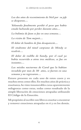 EL CÓDIGO DE LA EMOCIÓN

Los dos años de resentimiento de Neil por su jefe
se disiparon…
Yolaunda finalmente perdió el peso que había
estado luchando por perder durante años…
La bulimia de Joan se fue en una semana…
La visión de Tom mejoró…
El dolor de hombro de Jim desapareció…
El síndrome del túnel carpiano de Mindy se
resolvió…
El dolor de rodilla de Sandy, por el cual ya
había recurrido a otros tres médicos, se fue en
instantes…
Los miedos nocturnos de Carol que la habían
invadido por más de 30 años, se fueron en una
semana y no regresaron…
Estuve presente en cada uno de estos casos y en
muchos otros como ellos. En muchos años de práctica y
enseñanza, he visto innumerables curas aparentemente
milagrosas como estas, todas como resultado de la
simple liberación de emociones atrapadas utilizando
El Código de la Emoción.
Mi propósito al escribir este libro es enseñar a encontrar
y remover emociones atrapadas en ti y en los demás.
 