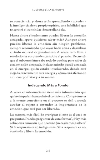 EL CÓDIGO DE LA EMOCIÓN
216
tu consciencia, y ahora estás aprendiendo a acceder a
la inteligencia de tu propio espíritu, una habilidad que
te servirá si continúas desarrollándola.
Hasta ahora simplemente puedes liberar la emoción
atrapada, ¿pero quisieras saber más? Aunque ahora
puedes liberar la emoción sin ningún problema,
siempre recomiendo que vayas hacia atrás y descubras
cuándo ocurrió originalmente. A veces esto lleva a
revelaciones sorprendentes sobre el pasado. Recuerda
que el subconsciente sabe todo lo que hay para saber de
esta emoción atrapada, incluso cuándo quedó atrapada
en el cuerpo, quién estaba involucrado, dónde está
alojada exactamente esta energía y cómo está afectando
a tu cuerpo físico y a tu mente.
Indagando Más a Fondo
A veces el subconsciente tiene más información que
quiere impulsar hasta el nivel consciente Comprometer
a la mente consciente en el proceso es útil y puede
ayudar al sujeto a entender la importancia de la
emoción que está por ser liberada.
La manera más fácil de averiguar si este es el caso es
preguntar. Puedes preguntar de esta forma:“¿Hay más
sobre esta emoción que necesito (necesitamos) saber?”
Si la respuesta es sí, indaga más. Si la respuesta es no,
continúa y libera la emoción.
 