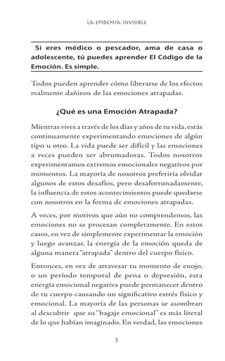 La Epidemia Invisible

Si eres médico o pescador, ama de casa o
adolescente, tú puedes aprender El Código de la
Emoción. Es simple.
Todos pueden aprender cómo liberarse de los efectos
realmente dañinos de las emociones atrapadas.
¿Qué es una Emoción Atrapada?
Mientras vives a través de los días y años de tu vida, estás
continuamente experimentando emociones de algún
tipo u otro. La vida puede ser difícil y las emociones
a veces pueden ser abrumadoras. Todos nosotros
experimentamos extremos emocionales negativos por
momentos. La mayoría de nosotros preferiría olvidar
algunos de estos desafíos, pero desafortunadamente,
la influencia de estos acontecimientos puede quedarse
con nosotros en la forma de emociones atrapadas.
A veces, por motivos que aún no comprendemos, las
emociones no se procesan completamente. En estos
casos, en vez de simplemente experimentar la emoción
y luego avanzar, la energía de la emoción queda de
alguna manera “atrapada” dentro del cuerpo físico.
Entonces, en vez de atravesar tu momento de enojo,
o un período temporal de pena o depresión, esta
energía emocional negativa puede permanecer dentro
de tu cuerpo causando un significativo estrés físico y
emocional. La mayoría de las personas se asombran
al descubrir que su “bagaje emocional” es más literal
de lo que habían imaginado. En verdad, las emociones
 